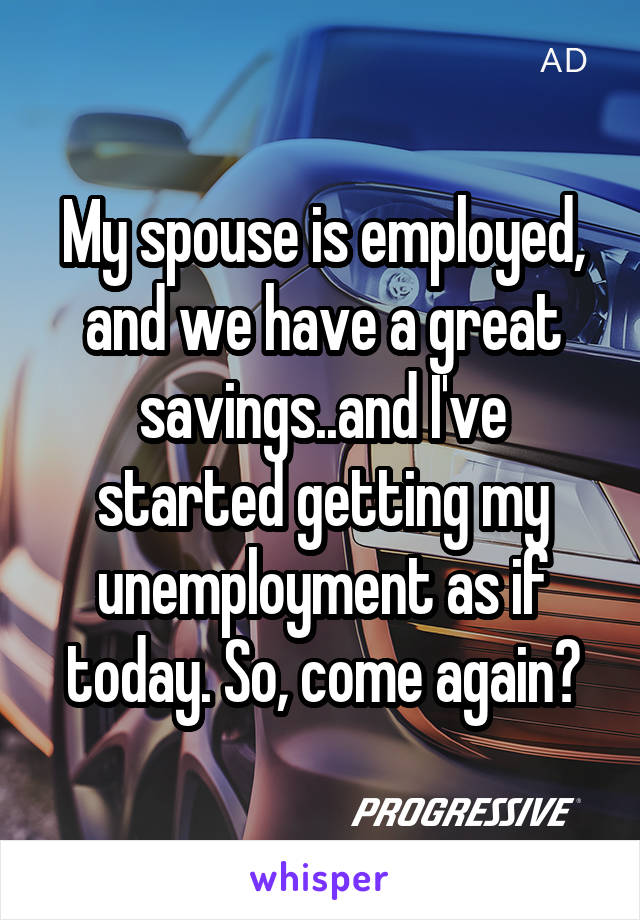 My spouse is employed, and we have a great savings..and I've started getting my unemployment as if today. So, come again?