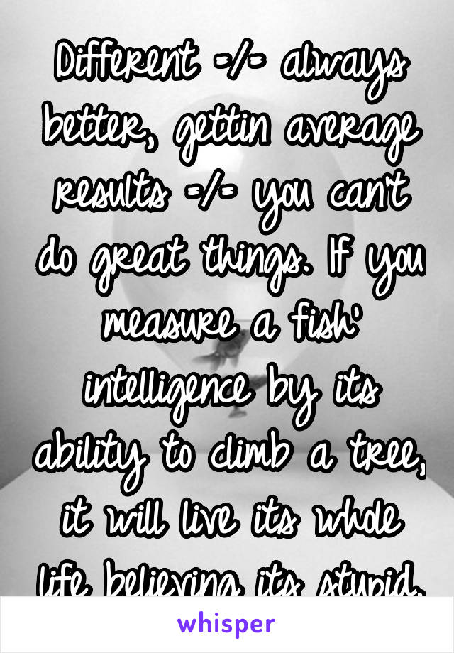 Different =/= always better, gettin average results =/= you can't do great things. If you measure a fish' intelligence by its ability to climb a tree, it will live its whole life believing its stupid.