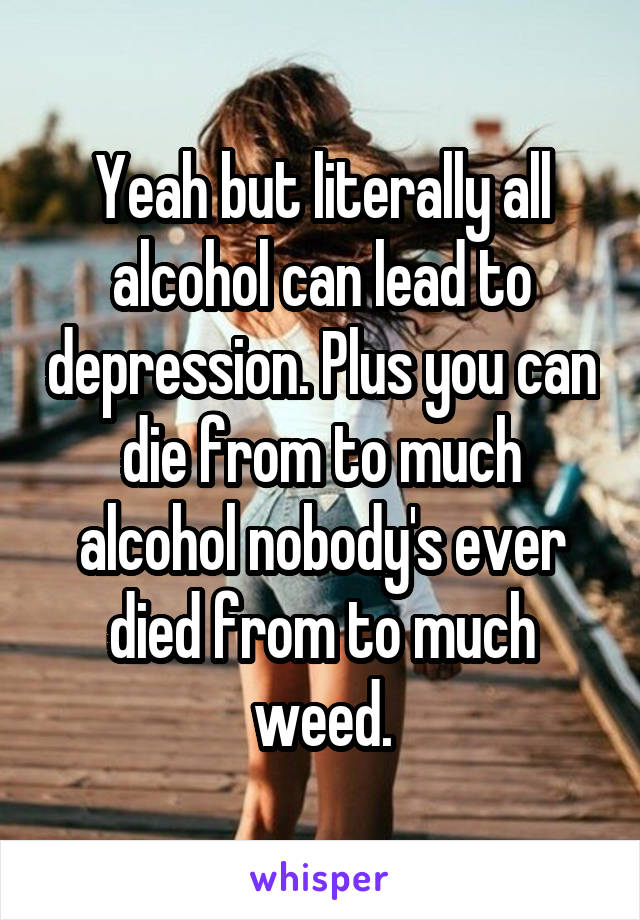 Yeah but literally all alcohol can lead to depression. Plus you can die from to much alcohol nobody's ever died from to much weed.