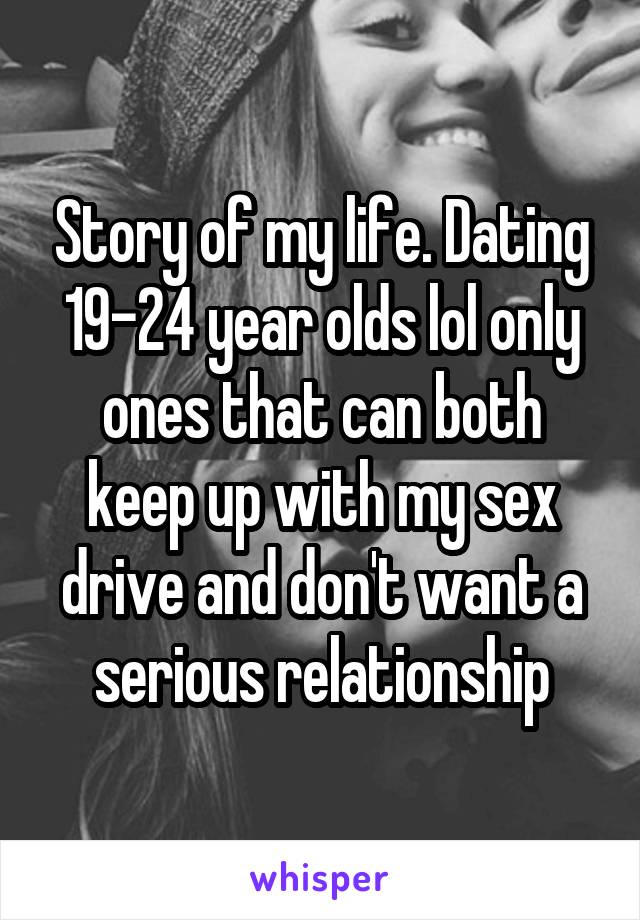 Story of my life. Dating 19-24 year olds lol only ones that can both keep up with my sex drive and don't want a serious relationship