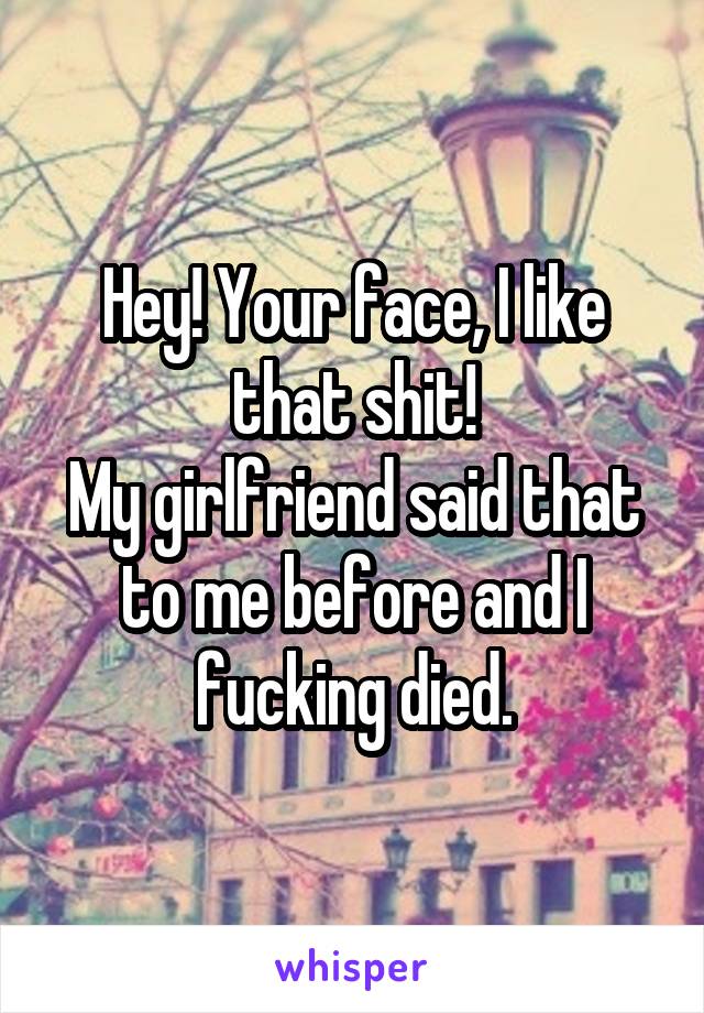 Hey! Your face, I like that shit!
My girlfriend said that to me before and I fucking died.