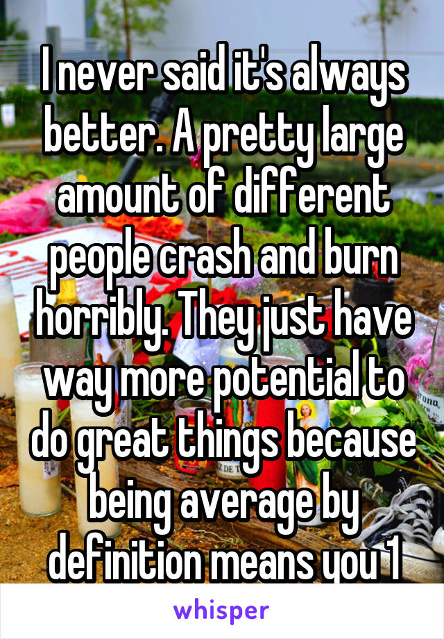 I never said it's always better. A pretty large amount of different people crash and burn horribly. They just have way more potential to do great things because being average by definition means you 1