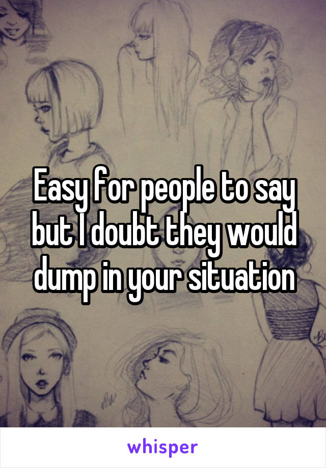 Easy for people to say but I doubt they would dump in your situation