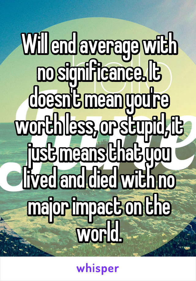 Will end average with no significance. It doesn't mean you're worth less, or stupid, it just means that you lived and died with no major impact on the world.