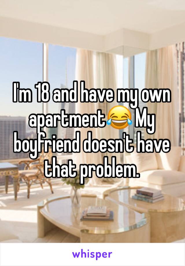 I'm 18 and have my own apartment😂 My boyfriend doesn't have that problem.