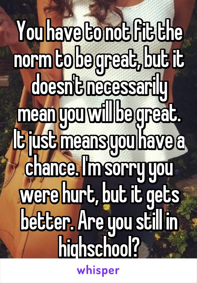 You have to not fit the norm to be great, but it doesn't necessarily mean you will be great. It just means you have a chance. I'm sorry you were hurt, but it gets better. Are you still in highschool?