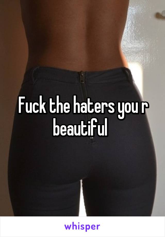 Fuck the haters you r beautiful  