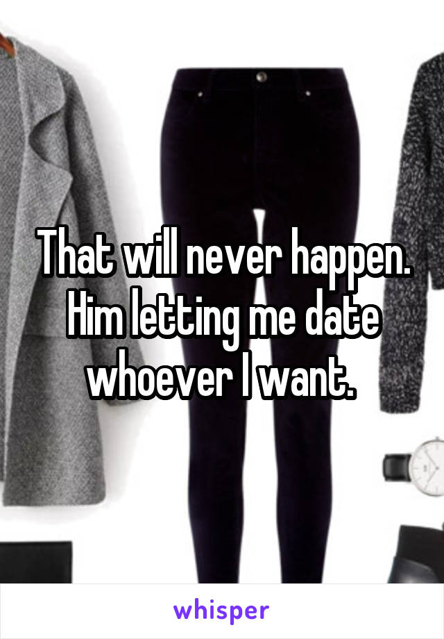 That will never happen. Him letting me date whoever I want. 