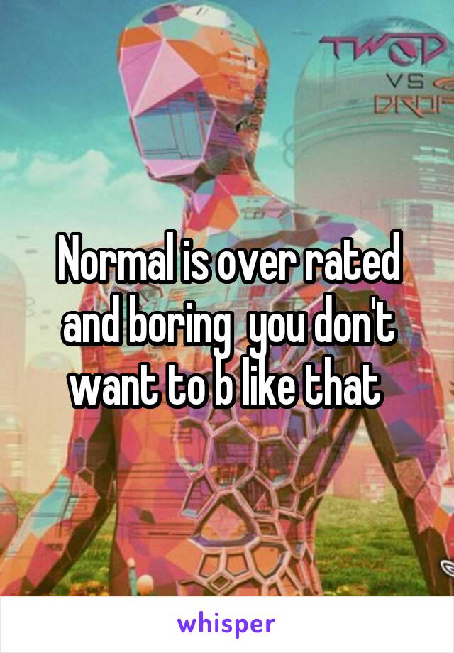 Normal is over rated and boring  you don't want to b like that 