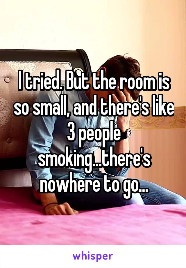 I tried. But the room is so small, and there's like 3 people smoking...there's nowhere to go...