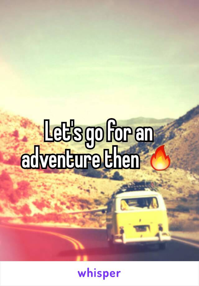 Let's go for an adventure then 🔥