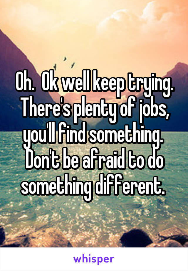 Oh.  Ok well keep trying. There's plenty of jobs, you'll find something.  Don't be afraid to do something different. 