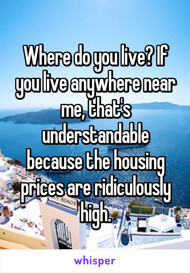 Where do you live? If you live anywhere near me, that's understandable because the housing prices are ridiculously high.