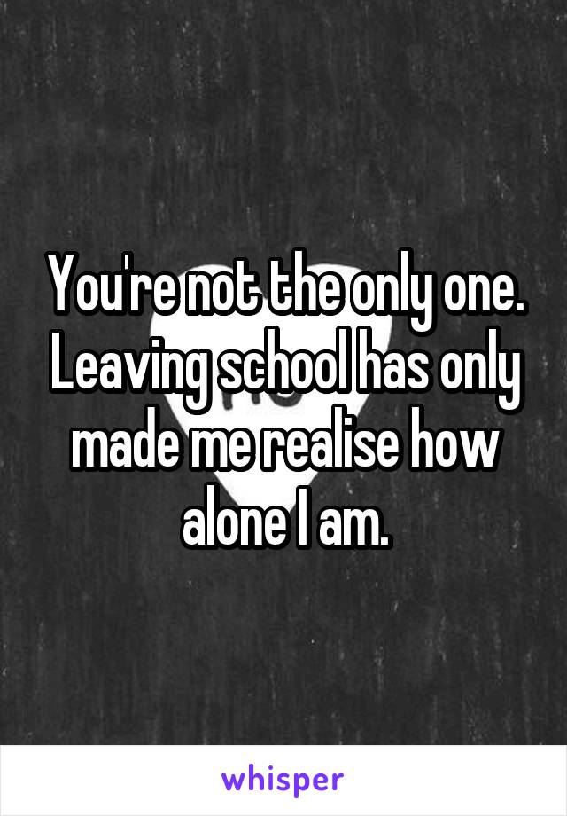 You're not the only one. Leaving school has only made me realise how alone I am.