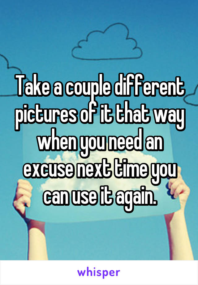 Take a couple different pictures of it that way when you need an excuse next time you can use it again.