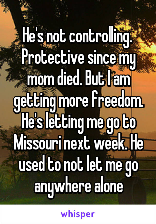 He's not controlling.  Protective since my mom died. But I am getting more freedom. He's letting me go to Missouri next week. He used to not let me go anywhere alone