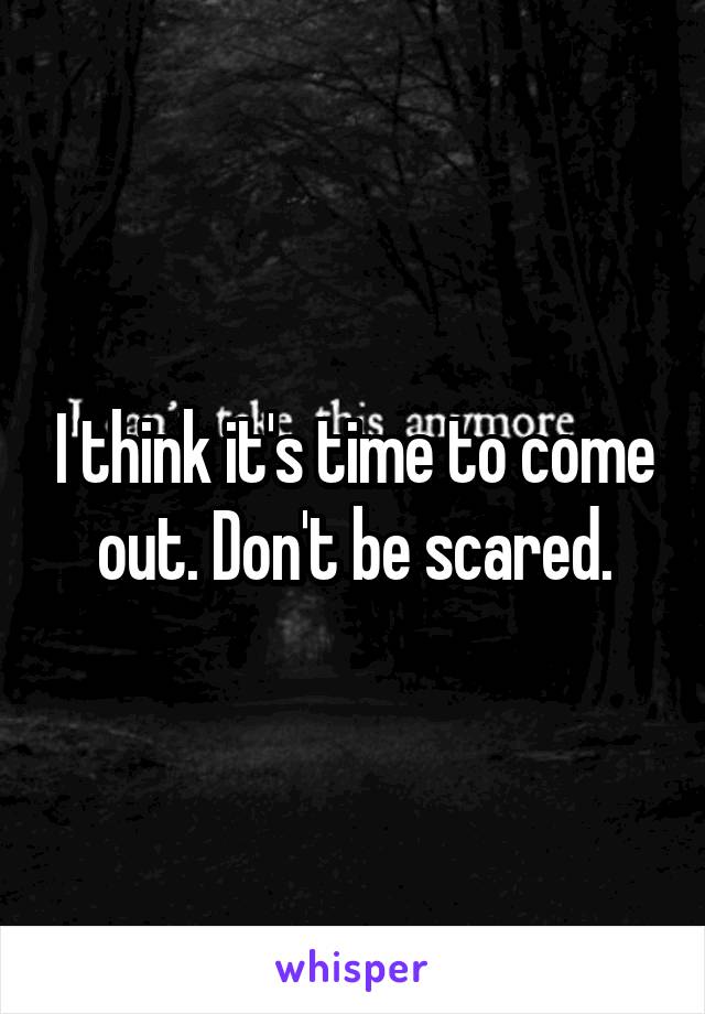 I think it's time to come out. Don't be scared.