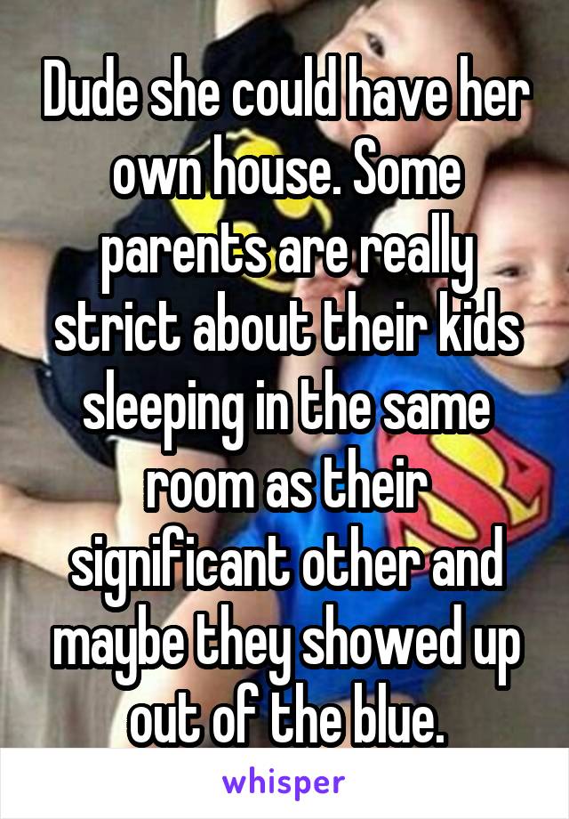 Dude she could have her own house. Some parents are really strict about their kids sleeping in the same room as their significant other and maybe they showed up out of the blue.