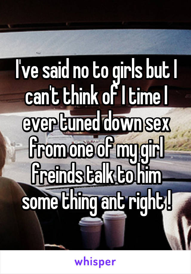 I've said no to girls but I can't think of I time I ever tuned down sex from one of my girl freinds talk to him some thing ant right !