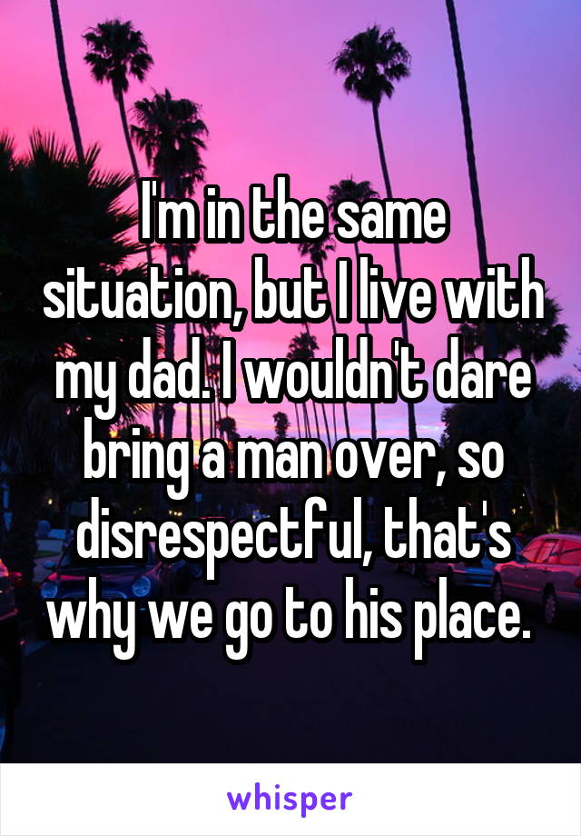 I'm in the same situation, but I live with my dad. I wouldn't dare bring a man over, so disrespectful, that's why we go to his place. 