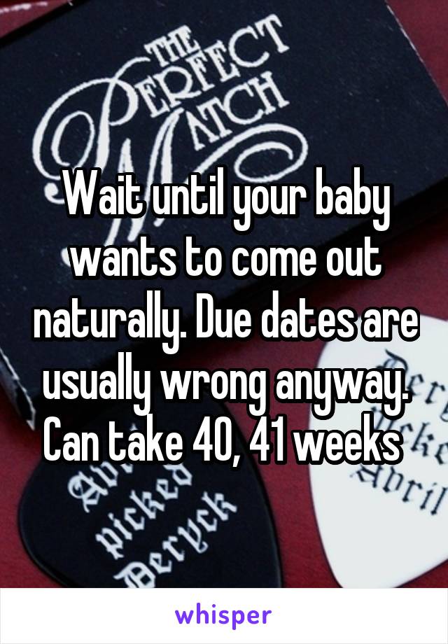 Wait until your baby wants to come out naturally. Due dates are usually wrong anyway. Can take 40, 41 weeks 