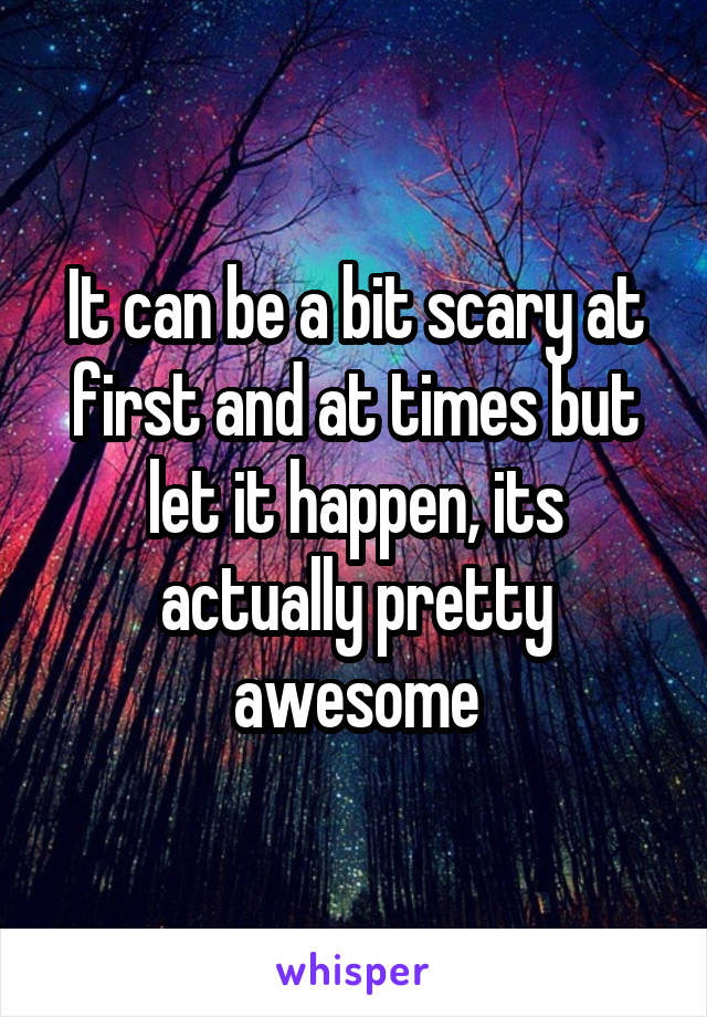 It can be a bit scary at first and at times but let it happen, its actually pretty awesome
