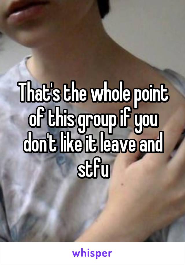 That's the whole point of this group if you don't like it leave and stfu