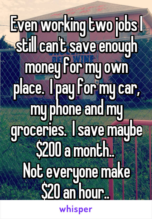 Even working two jobs I still can't save enough money for my own place.  I pay for my car, my phone and my groceries.  I save maybe $200 a month.. 
Not everyone make $20 an hour.. 