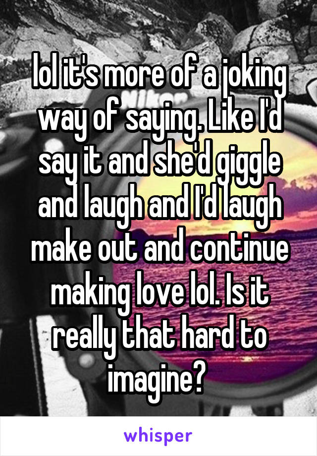 lol it's more of a joking way of saying. Like I'd say it and she'd giggle and laugh and I'd laugh make out and continue making love lol. Is it really that hard to imagine? 
