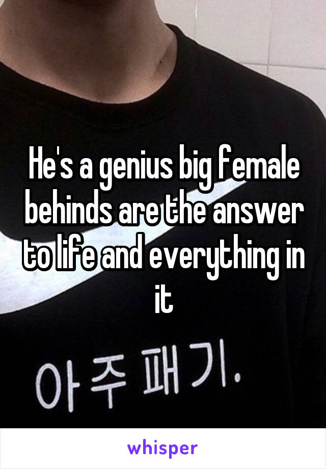 He's a genius big female behinds are the answer to life and everything in it