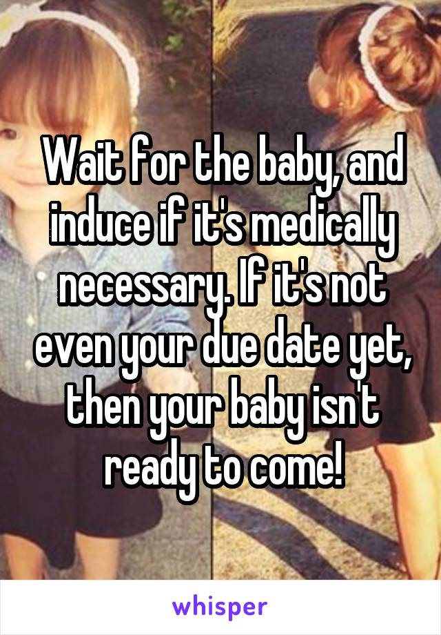 Wait for the baby, and induce if it's medically necessary. If it's not even your due date yet, then your baby isn't ready to come!