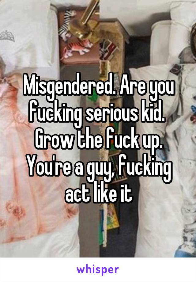 Misgendered. Are you fucking serious kid.  Grow the fuck up. You're a guy, fucking act like it
