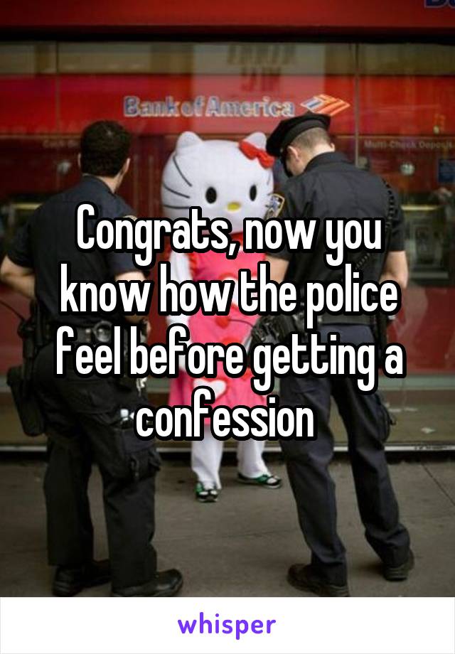 Congrats, now you know how the police feel before getting a confession 