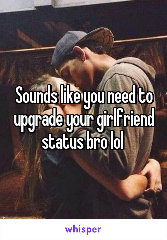 Sounds like you need to upgrade your girlfriend status bro lol 