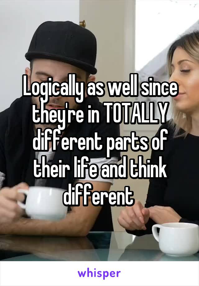 Logically as well since they're in TOTALLY different parts of their life and think different 