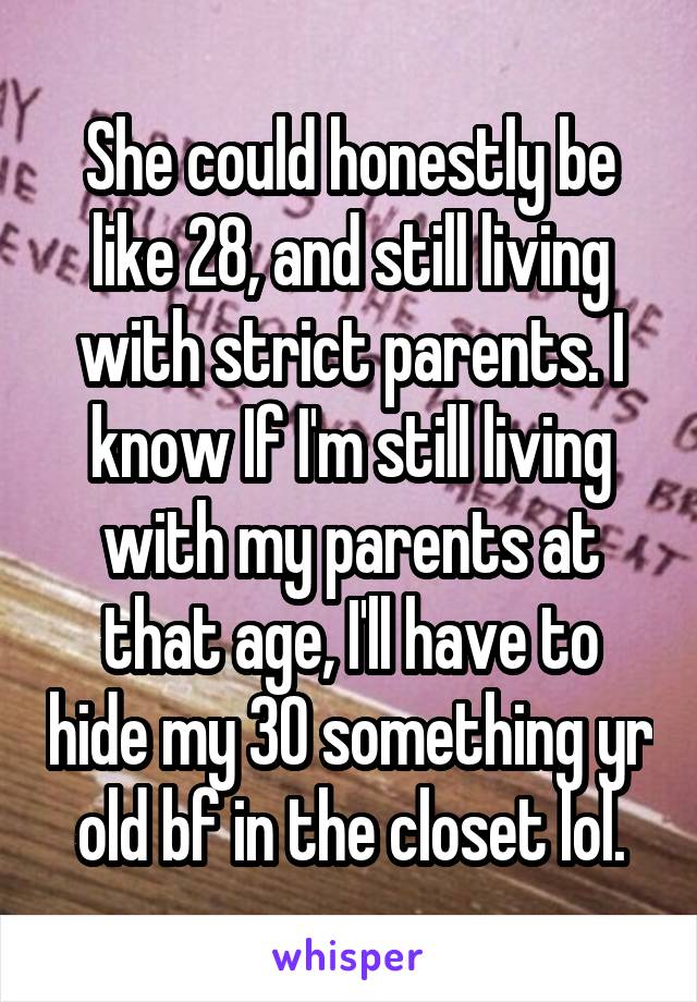 She could honestly be like 28, and still living with strict parents. I know If I'm still living with my parents at that age, I'll have to hide my 30 something yr old bf in the closet lol.