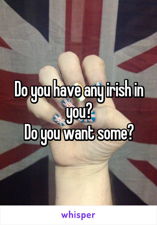 Do you have any irish in you?
Do you want some?
