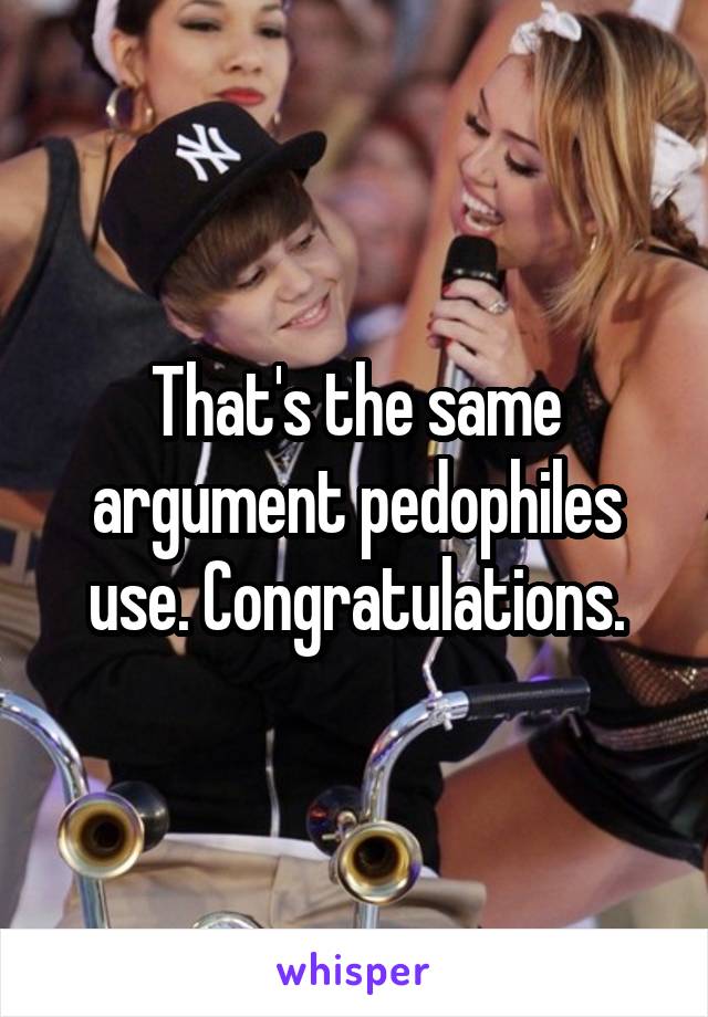 That's the same argument pedophiles use. Congratulations.