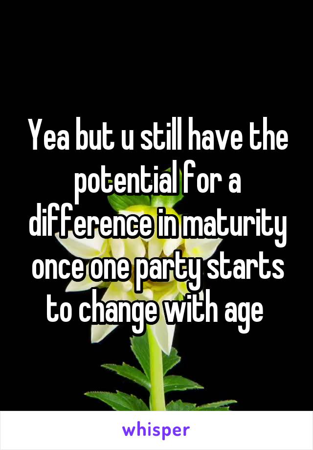 Yea but u still have the potential for a difference in maturity once one party starts to change with age 