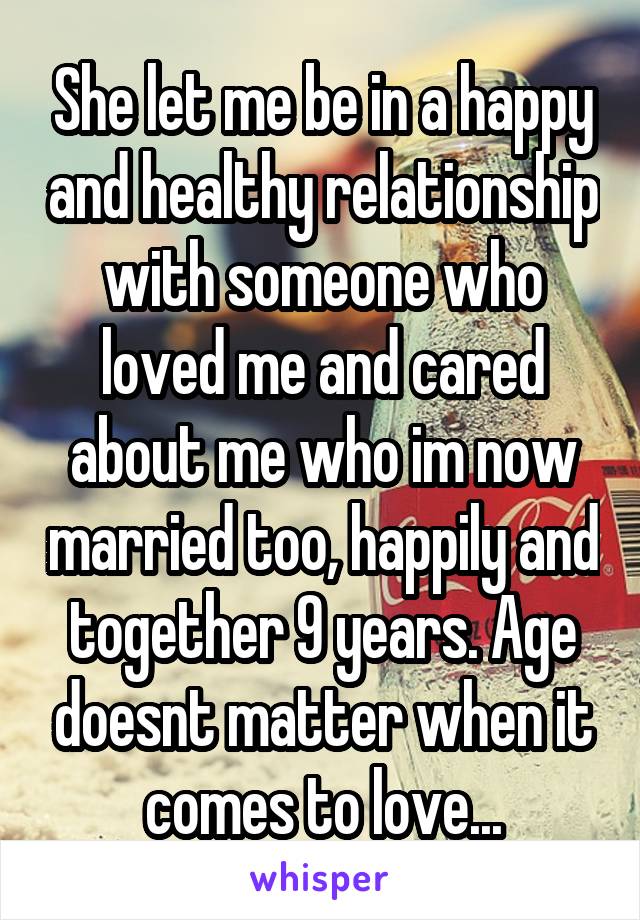 She let me be in a happy and healthy relationship with someone who loved me and cared about me who im now married too, happily and together 9 years. Age doesnt matter when it comes to love...