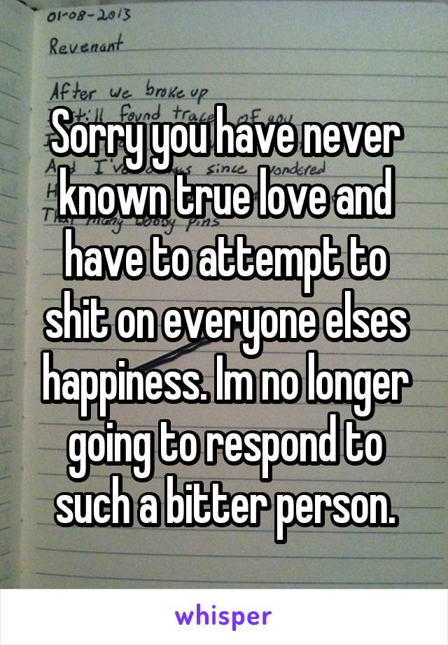 Sorry you have never known true love and have to attempt to shit on everyone elses happiness. Im no longer going to respond to such a bitter person.