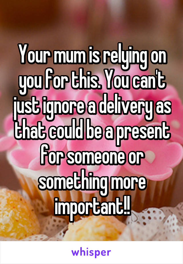 Your mum is relying on you for this. You can't just ignore a delivery as that could be a present for someone or something more important!!