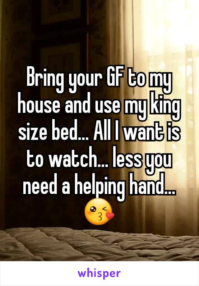 Bring your GF to my house and use my king size bed... All I want is to watch... less you need a helping hand... 😘