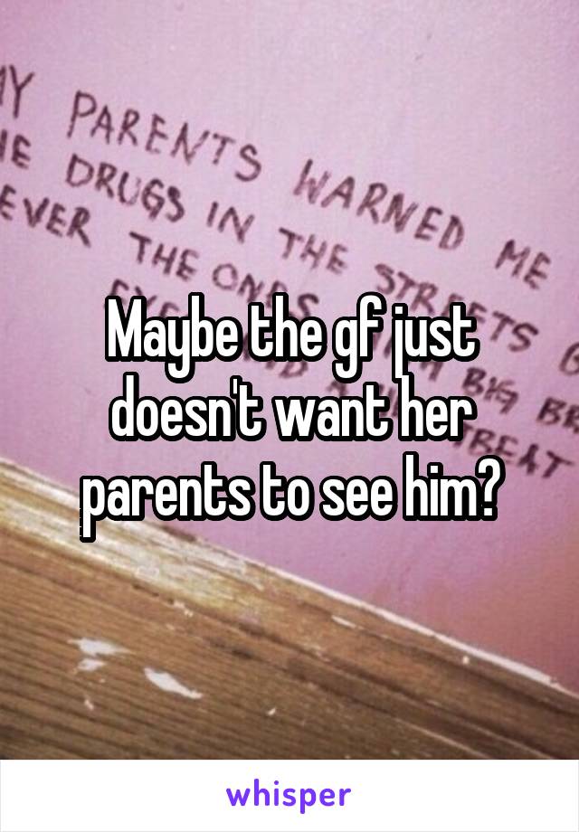 Maybe the gf just doesn't want her parents to see him?