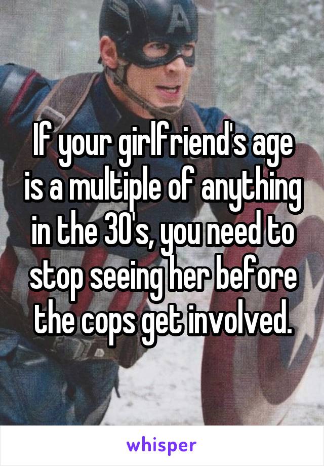 If your girlfriend's age is a multiple of anything in the 30's, you need to stop seeing her before the cops get involved.