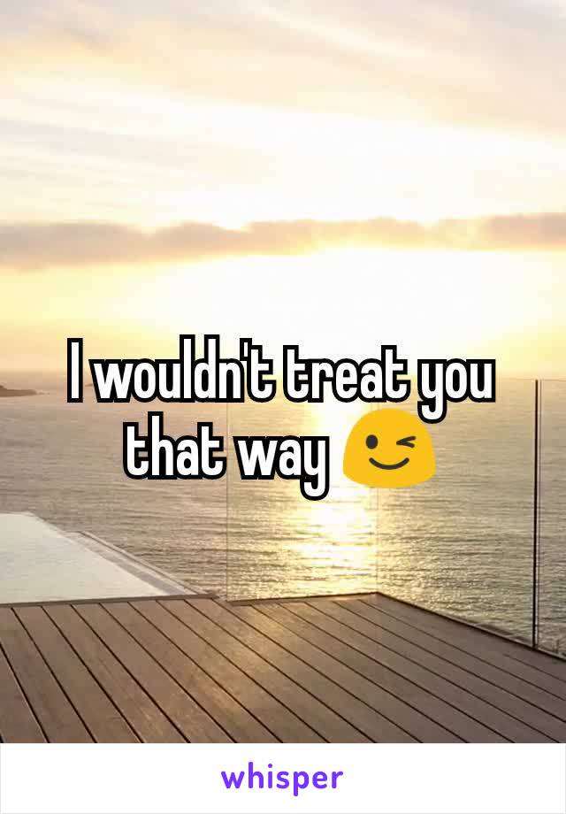 I wouldn't treat you that way 😉
