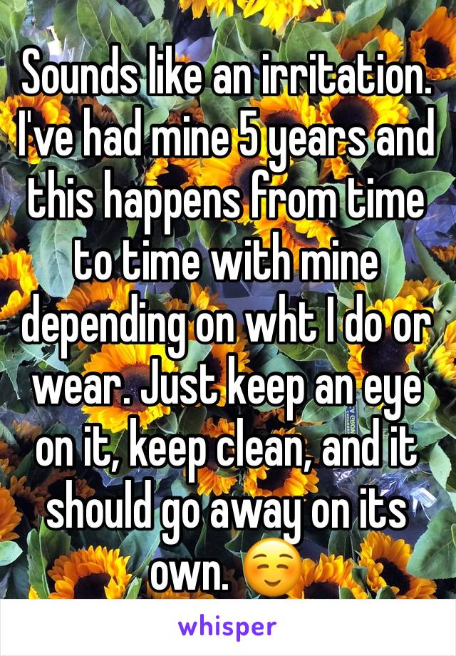Sounds like an irritation. I've had mine 5 years and this happens from time to time with mine depending on wht I do or wear. Just keep an eye on it, keep clean, and it should go away on its own. ☺️