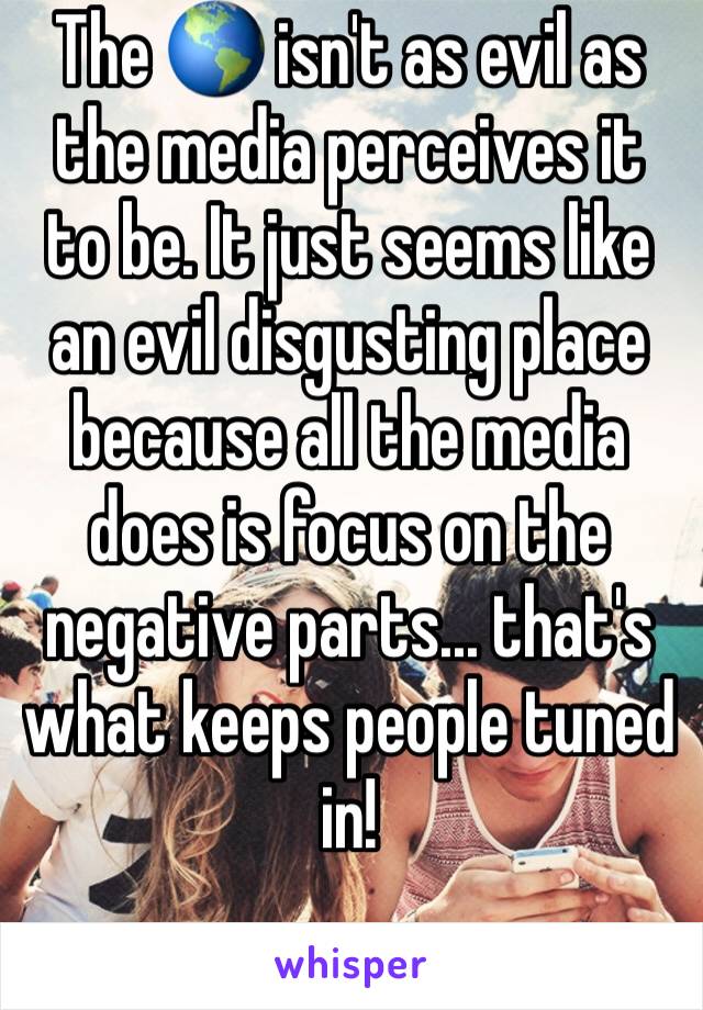 The 🌎 isn't as evil as the media perceives it to be. It just seems like an evil disgusting place because all the media does is focus on the negative parts... that's what keeps people tuned in! 