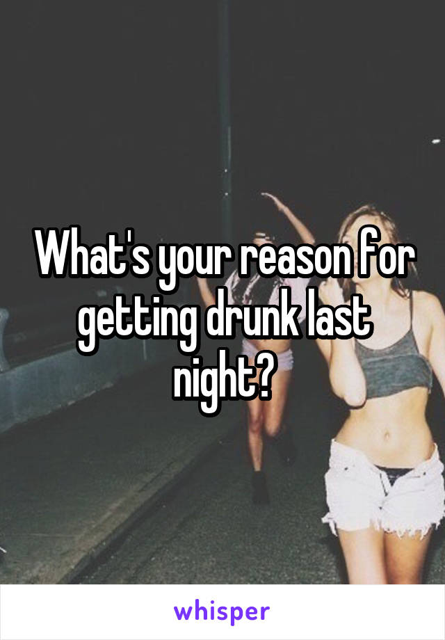 What's your reason for getting drunk last night?