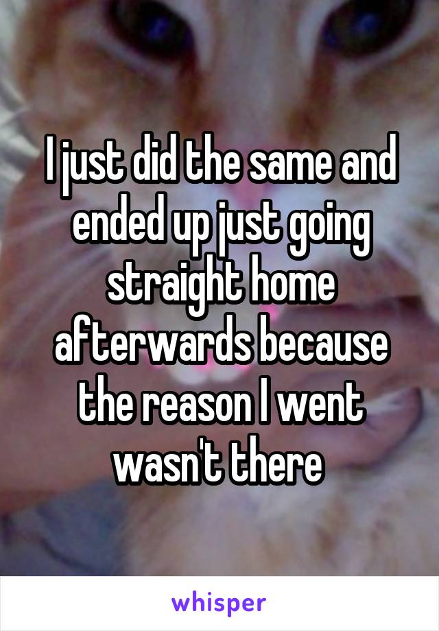 I just did the same and ended up just going straight home afterwards because the reason I went wasn't there 